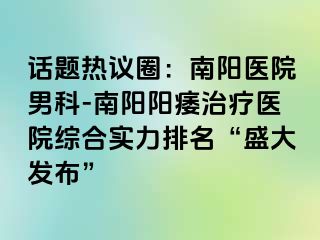 话题热议圈：南阳医院男科-南阳阳痿治疗医院综合实力排名“盛大发布”