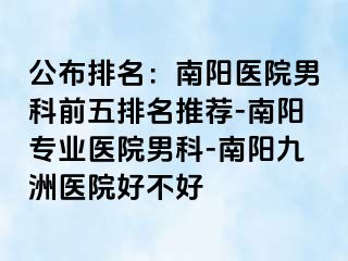 公布排名：南阳医院男科前五排名推荐-南阳专业医院男科-南阳清大医院好不好