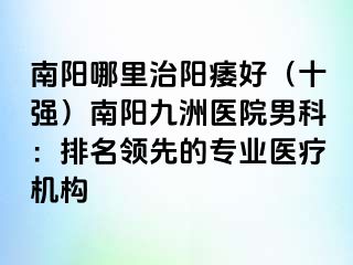 南阳哪里治阳痿好（十强）南阳清大医院男科：排名领先的专业医疗机构