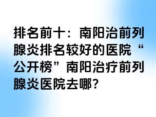 排名前十：南阳治前列腺炎排名较好的医院“公开榜”南阳治疗前列腺炎医院去哪?