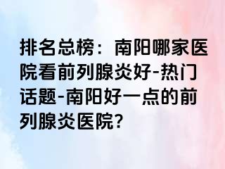 排名总榜：南阳哪家医院看前列腺炎好-热门话题-南阳好一点的前列腺炎医院?