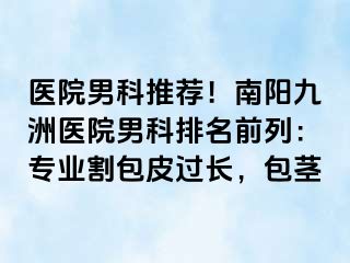 医院男科推荐！南阳清大医院男科排名前列：专业割包皮过长，包茎