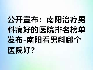 公开宣布：南阳治疗男科病好的医院排名榜单发布-南阳看男科哪个医院好?