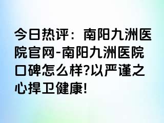 今日热评：南阳清大医院官网-南阳清大医院口碑怎么样?以严谨之心捍卫健康!