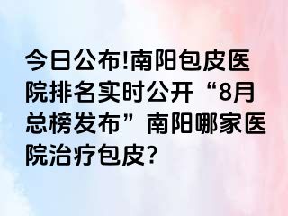 今日公布!南阳包皮医院排名实时公开“8月总榜发布”南阳哪家医院治疗包皮?