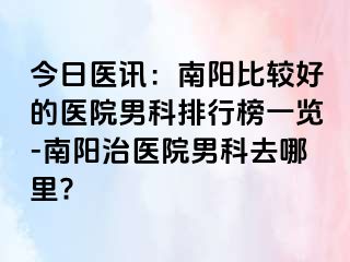 今日医讯：南阳比较好的医院男科排行榜一览-南阳治医院男科去哪里?