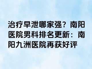 治疗早泄哪家强？南阳医院男科排名更新：南阳清大医院再获好评