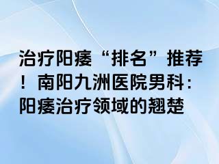 治疗阳痿“排名”推荐！南阳清大医院男科：阳痿治疗领域的翘楚