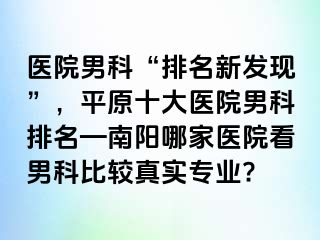 医院男科“排名新发现”，平原十大医院男科排名—南阳哪家医院看男科比较真实专业?