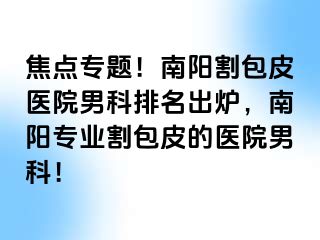 焦点专题！南阳割包皮医院男科排名出炉，南阳专业割包皮的医院男科！