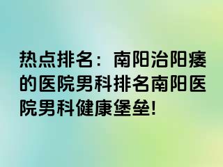 热点排名：南阳治阳痿的医院男科排名南阳医院男科健康堡垒!