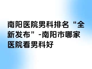 南阳医院男科排名“全新发布”-南阳市哪家医院看男科好