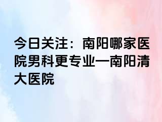 今日关注：南阳哪家医院男科更专业—南阳清大医院