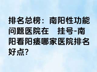 排名总榜：南阳性功能问题医院在綫挂号-南阳看阳痿哪家医院排名好点?