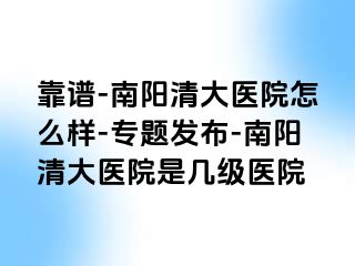 靠谱-南阳清大医院怎么样-专题发布-南阳清大医院是几级医院