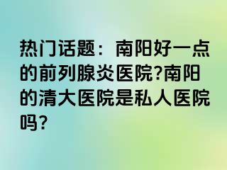 热门话题：南阳好一点的前列腺炎医院?南阳的清大医院是私人医院吗?